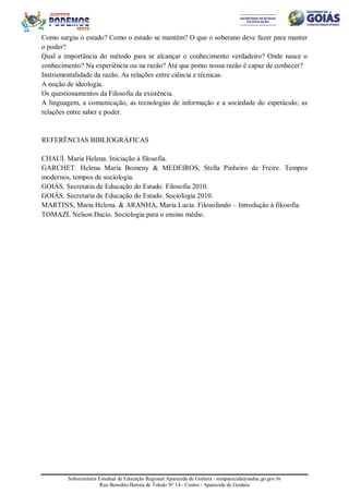 Subsecretaria Estadual de Educação Regional Aparecida de Goiânia - sreaparecida@seduc.go.gov.br
Rua Benedito Batista de Toledo Nº 14 - Centro - Aparecida de Goiânia
Como surgiu o estado? Como o estado se mantém? O que o soberano deve fazer para manter
o poder?
Qual a importância do método para se alcançar o conhecimento verdadeiro? Onde nasce o
conhecimento? Na experiência ou na razão? Até que ponto nossa razão é capaz de conhecer?
Instrumentalidade da razão. As relações entre ciência e técnicas.
A noção de ideologia.
Os questionamentos da Filosofia da existência.
A linguagem, a comunicação, as tecnologias de informação e a sociedade do espetáculo; as
relações entre saber e poder.
REFERÊNCIAS BIBLIOGRÁFICAS
CHAUÍ. Maria Helena. Iniciação à filosofia.
GARCHET. Helena Maria Bomeny & MEDEIROS, Stella Pinheiro de Freire. Tempos
modernos, tempos de sociologia.
GOIÁS. Secretaria de Educação do Estado. Filosofia 2010.
GOIÁS. Secretaria de Educação do Estado. Sociologia 2010.
MARTINS, Maria Helena. & ARANHA, Maria Lucia. Filosofando – Introdução à filosofia.
TOMAZI. Nelson Dacio. Sociologia para o ensino médio.
 