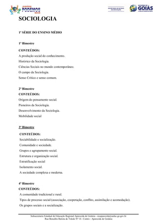 Subsecretaria Estadual de Educação Regional Aparecida de Goiânia - sreaparecida@seduc.go.gov.br
Rua Benedito Batista de Toledo Nº 14 - Centro - Aparecida de Goiânia
SOCIOLOGIA
1ª SÉRIE DO ENSINO MÉDIO
1º Bimestre
CONTEÚDOS:
A produção social do conhecimento.
Histórico da Sociologia.
Ciências Sociais no mundo contemporâneo.
O campo da Sociologia.
Senso Crítico e senso comum.
2º Bimestre
CONTEÚDOS:
Origem do pensamento social.
Pioneiros da Sociologia.
Desenvolvimento da Sociologia.
Mobilidade social
3º Bimestre
CONTEÚDOS:
Sociabilidade e socialização.
Comunidade e sociedade.
Grupos e agrupamento social.
Estrutura e organização social.
Estratificação social
Isolamento social.
A sociedade complexa e moderna.
4º Bimestre
CONTEÚDOS:
A comunidade tradicional e rural.
Tipos de processo social (associação, cooperação, conflito, assimilação e acomodação).
Os grupos sociais e a socialização.
 