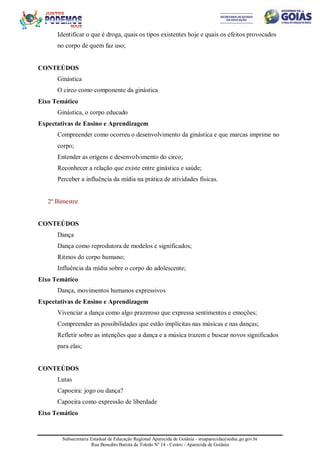 Subsecretaria Estadual de Educação Regional Aparecida de Goiânia - sreaparecida@seduc.go.gov.br
Rua Benedito Batista de Toledo Nº 14 - Centro - Aparecida de Goiânia
Identificar o que é droga, quais os tipos existentes hoje e quais os efeitos provocados
no corpo de quem faz uso;
CONTEÚDOS
Ginástica
O circo como componente da ginástica
Eixo Temático
Ginástica, o corpo educado
Expectativas de Ensino e Aprendizagem
Compreender como ocorreu o desenvolvimento da ginástica e que marcas imprime no
corpo;
Entender as origens e desenvolvimento do circo;
Reconhecer a relação que existe entre ginástica e saúde;
Perceber a influência da mídia na prática de atividades físicas.
2º Bimestre
CONTEÚDOS
Dança
Dança como reprodutora de modelos e significados;
Ritmos do corpo humano;
Influência da mídia sobre o corpo do adolescente;
Eixo Temático
Dança, movimentos humanos expressivos
Expectativas de Ensino e Aprendizagem
Vivenciar a dança como algo prazeroso que expressa sentimentos e emoções;
Compreender as possibilidades que estão implícitas nas músicas e nas danças;
Refletir sobre as intenções que a dança e a música trazem e buscar novos significados
para elas;
CONTEÚDOS
Lutas
Capoeira: jogo ou dança?
Capoeira como expressão de liberdade
Eixo Temático
 