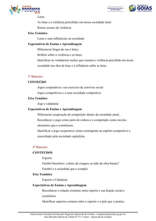 Subsecretaria Estadual de Educação Regional Aparecida de Goiânia - sreaparecida@seduc.go.gov.br
Rua Benedito Batista de Toledo Nº 14 - Centro - Aparecida de Goiânia
Lutas
As lutas e a violência percebidas em nossa sociedade atual
Raízes sociais da violência
Eixo Temático
Lutas e suas influências na sociedade
Expectativas de Ensino e Aprendizagem
Diferenciar brigas de rua e lutas;
Refletir sobre a violência e as lutas;
Identificar as verdadeiras razões que causam a violência percebida em nossa
sociedade nos dias de hoje e a influência sobre as lutas.
3º Bimestre
CONTEÚDO
Jogos cooperativos: um exercício de convívio social
Jogos competitivos e a uma sociedade competitiva
Eixo Temático
Jogo e cidadania
Expectativas de Ensino e Aprendizagem
Diferenciar cooperação de competição dentro da sociedade atual;
Reconhecer o jogo como parte de cultura e a competição como um dos
elementos que o constituem;
Identificar o jogo cooperativo como contraponto ao espírito competitivo e
exarcebado pela sociedade capitalista.
4º Bimestre
CONTEÚDOS
Esporte
Futebol brasileiro: celeiro de craques ou mão de obra barata?
Futebol e a sociedade que o compõe
Eixo Temático
Esporte e Cidadania
Expectativas de Ensino e Aprendizagem
Reconhecer a relação existente entre esporte e sua função social e
econômica
Identificar aspectos comuns entre o esporte e o país que o pratica.
 