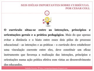 SEIS IDÉIAS IMPORTANTES SOBRE CURRÍCULO,  POR CESAR COLL O currículo situa-se entre as intenções, princípios e orientações gerais e a prática pedagógica . Mais do que apenas evitar a distância e o hiato entre esses dois pólos do processo educacional - as intenções e as práticas - o currículo deve estabelecer uma vinculação coerente entre eles, deve constituir um eficaz instrumento que favoreça a realização das intenções, princípios e orientações numa ação prática efetiva com vistas ao desenvolvimento dos educandos. Nathália Ferreira    http://amigadapedagogia.blogspot.com 2 