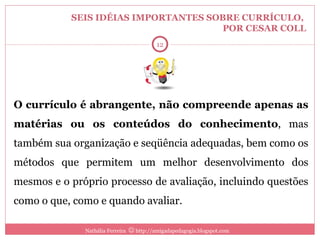 SEIS IDÉIAS IMPORTANTES SOBRE CURRÍCULO,  POR CESAR COLL O currículo é abrangente, não compreende apenas as matérias ou os conteúdos do conhecimento , mas também sua organização e seqüência adequadas, bem como os métodos que permitem um melhor desenvolvimento dos mesmos e o próprio processo de avaliação, incluindo questões como o que, como e quando avaliar. Nathália Ferreira    http://amigadapedagogia.blogspot.com 3 