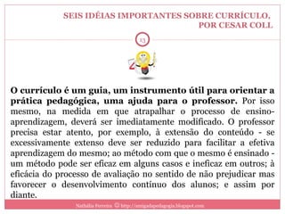SEIS IDÉIAS IMPORTANTES SOBRE CURRÍCULO,  POR CESAR COLL O currículo é um guia, um instrumento útil para orientar a prática pedagógica, uma ajuda para o professor.  Por isso mesmo, na medida em que atrapalhar o processo de ensino-aprendizagem, deverá ser imediatamente modificado. O professor precisa estar atento, por exemplo, à extensão do conteúdo - se excessivamente extenso deve ser reduzido para facilitar a efetiva aprendizagem do mesmo; ao método com que o mesmo é ensinado - um método pode ser eficaz em alguns casos e ineficaz em outros; à eficácia do processo de avaliação no sentido de não prejudicar mas favorecer o desenvolvimento contínuo dos alunos; e assim por diante. Nathália Ferreira    http://amigadapedagogia.blogspot.com 4 