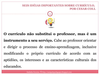 SEIS IDÉIAS IMPORTANTES SOBRE CURRÍCULO,  POR CESAR COLL O currículo não substitui o professor, mas é um instrumento a seu serviço.  Cabe ao professor orientar e dirigir o processo de ensino-aprendizagem, inclusive modificando o próprio currículo de acordo com as aptidões, os interesses e as características culturais dos educandos. Nathália Ferreira    http://amigadapedagogia.blogspot.com 6 