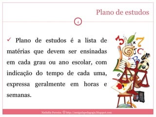 Plano de estudos Plano de estudos é a lista de matérias que devem ser ensinadas em cada grau ou ano escolar, com indicação do tempo de cada uma, expressa geralmente em horas e semanas. Nathália Ferreira    http://amigadapedagogia.blogspot.com 