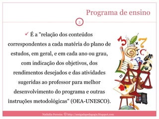 Programa de ensino  É a "relação dos conteúdos  correspondentes a cada matéria do plano de estudos, em geral, e em cada ano ou grau, com indicação dos objetivos, dos rendimentos desejados e das atividades sugeridas ao professor para melhor desenvolvimento do programa e outras instruções metodológicas" (OEA-UNESCO). Nathália Ferreira    http://amigadapedagogia.blogspot.com 