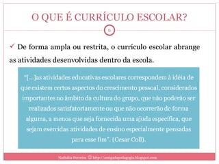 O QUE É CURRÍCULO ESCOLAR? De forma ampla ou restrita, o currículo escolar abrange as atividades desenvolvidas dentro da escola. Nathália Ferreira    http://amigadapedagogia.blogspot.com 