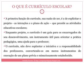 O QUE É CURRÍCULO ESCOLAR? A primeira função do currículo, sua razão de ser, é a de explicitar o projeto - as intenções e o plano de ação – que preside as atividades educativas escolares; Enquanto projeto, o currículo é um guia para os encarregados de seu desenvolvimento, um instrumento útil para orientar a prática pedagógica, uma ajuda para o professor; O currículo, não deve suplantar a iniciativa e a responsabilidade dos professores, convertendo-os em meros instrumentos de execução de um plano prévia e minuciosamente estabelecido. Nathália Ferreira    http://amigadapedagogia.blogspot.com 