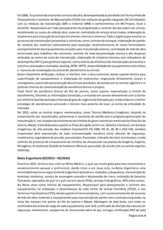 Página 2 de 4
Em 2008, fui promovidoencarando umnovodesafio,desempenhandoasatividadesde TécnicoPlenode
Planejamento e Controle de Manutenções (PCM) com software de gestão integrado JDE (JD Edwards)
com os módulos de manutenção (MP) e material (MM) e conhecimentos em MS Project, Excel e
AutoCAD. Responsável por todo planejamento da programação e controle das das ordens de serviço,
monitorando os custos de mão de obra, material, contratação de serviço terceirizados, elaboração de
orçamentospara execuçãode serviços emclientes internos e externos.Toda a logística que envolve os
processosde manutençõespreventivase corretivas,como:controle de estoques,elaboração de pedido
de compras dos materiais sobressalente para reposição, desenvolvimento de novos fornecedores
acompanhamentodosequipamentos enviados para manutenção externa, contratação de mão de obra
terceirizada para trabalhos não rotineiros, controle de toda documentação técnica e das despesas
atribuídas ao centro de custo de manutenção. elaboração de relatórios técnicos com indicadores de
desempenho (KPI’s) para gerência regional, com a analise da eficiência das manutenções preventiva e
corretiva,planejadasx realizadas,backlog,MTBF,MTTR, disponibilidade dosequipamentosmaiscríticos
e números de reclamações da central de atendimento ao cliente.
Outra importante atribuição, realizar a interface com a área comercial, dando suporte técnico para
especificação de equipamentos e elaboração de orçamentos, negociando diretamente, prazos e
cronogramas, supervisão paraexecuçãodosserviçosacordados,de acordo com as normas vigentes e as
políticas internas de comercialização de assistência técnica e projeto.
Focal Point de assistência técnica do Rio de janeiro, como suporte especializado a central de
atendimento, filtrando as informações fornecidas, e entrando em contato diretamente com o cliente
por telefonefazendoavaliaçãocriteriosadograude urgênciadochamadopara entãoelaborar a melhor
estratégia do atendimento acionando o técnico mais próximo do local, já ciente da criticidade do
chamado.
Em 2012, voltei as minhas origens mantenedora, como Técnico Mecânico Criogênico, atuando no
cumprimento das manutenções preventivas e corretivas de acordo com o programa gerenciador de
manutenção7i,nas estaçõesde enchimentode cilindrosde gasesindustriale medicinal dasfiliaisRiode
Janeiro,Macaé, VoltaRedondae suporte as filiais da região centro sul, (Brasília e Goiânia), em bombas
criogênicas de alta pressão dos modelos Cryostar/CVI PD 3000, PD 25, 30, 85 e ACD P2K, também
responsável pela manutenção de toda instrumentação mecânica como válvulas de segurança,
manômetros,reguladoresde pressão, pressostatos, fluxostato, indicador de nível, termostatos e todo
controle do processo de envasamento de cilindros de alta pressão nas plantas de Oxigênio, Argônio,
Nitrogênio,Armedicinal,Dióxidode Carbono e Misturas para solda, de acordo com as normas vigentes
(ANVISA).
Belov Engenharia (03/2015 – 05/2016)
fevereiro 2015, termina meu ciclo na White Martins, a qual sou muito grato pelo meu crescimento e
amadurecimento pessoal e profissional, dando inicio a um novo ciclo, na Belov Engenharia, uma
renomadaEmpresano seguimentode engenharia portuária e inspeções subaquáticas, manutenção de
terminais oceânicos, serviço de ancoragem conexão e desconexão de risers, instalação de barreiras
flutuantes, operações de pull-in e pull-out em navios FPSO, serviços hidrográficos, ROV entre outros.
Na Belov atuei como Técnico de equipamentos, Responsável pelo planejamento e controle dos
equipamentos no embarque e desembarque de cada frente de serviço Petrobrás (FPSO), e nos
TerminaisFixoOceânico(TFO),dandosuporte emterraaosbarcos, com o provisionamento de recursos
de mão de obra, materiais e equipamentos para manutenção de acordo com o contrato estipulado, na
troca das equipes nos portos do Rio de Janeiro e Macaé. Montagem de data book, com todos os
certificadosdostestesde carga de cada equipamento com skid, certificado de aferição das válvulas de
segurança, manômetros, mangueiras de alta pressão cabos de aço, eslingas, certificação DNV de cada
 