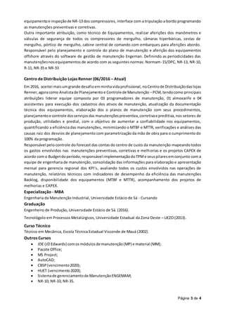 Página 3 de 4
equipamentoe inspeçãode NR-13 dos compressores, interface com a tripulação a bordo programando
as manutenções preventivas e corretivas.
Outra importante atribuição, como técnico de Equipamentos, realizar aferições dos manômetros e
válvulas de segurança de todos os compressores de mergulho, câmaras hiperbáricas, cestas de
mergulho, pórtico de mergulho, cabine central de comando com embarques para aferições abordo.
Responsável pelo planejamento e controle do plano de manutenção e aferição dos equipamentos
offshore através do software de gestão de manutenção Engeman. Definindo as periodicidades das
manutençõesnosequipamentos de acordo com as seguintes normas: Normam-15/DPC, NR-13, NR-10,
R-11, NR-35 e NR-33
Centro de Distribuição Lojas Renner (06/2016 – Atual)
Em 2016, aceitei maisumgrande desafioemminhavidaprofissional, noCentrode Distribuiçãodaslojas
Renner,agoracomo Analistade Planejamentoe Controle de Manutenção –PCM, tendocomo principais
atribuições liderar equipe composta por 03 programadores de manutenção, 01 almoxarife e 04
assistentes para execução dos cadastros dos ativos de manutenção, atualização da documentação
técnica dos equipamentos, elaboração dos o planos de manutenção com seus procedimentos,
planejamentoe controle dosserviçosdas manutençõespreventiva,corretivae preditiva, nos setores de
produção, utilidades e predial, com o objetivo de aumentar a confiabilidade nos equipamentos,
quantificando a eficiência das manutenções, minimizando o MTBF e MTTR, verificações e análises das
causas raiz dos desvios de planejamento com parametrização da mão de obra para o cumprimento do
100% da programação.
Responsável pelo controle do forecast das contas do centro de custo da manutenção mapeando todos
os gastos envolvidos nas manutenções preventivas, corretivas e melhorias e os projetos CAPEX de
acordo com o Budget doperíodo,responsável implementaçãodoTPMe seuspilares emconjunto com a
equipe de engenharia de manutenção, consolidação das informações para elaboração e apresentação
mensal para gerencia regional dos KPI’s, avaliando todos os custos envolvidos nas operações de
manutenção, relatórios técnicos com indicadores de desempenho da eficiência das manutenções
Backlog, disponibilidade dos equipamentos (MTBF e MTTR), acompanhamento dos projetos de
melhorias e CAPEX.
Especialização - MBA
Engenharia da Manutenção Industrial, Universidade Estácio de Sá - Cursando
Graduação
Engenheiro de Produção, Universidade Estácio de Sá. (2016).
Tecnológolo em Processos Metalúrgicos, Universidade Estadual da Zona Oeste – UEZO (2013).
Curso Técnico
Técnico em Mecânica, Escola Técnica Estadual Visconde de Mauá (2002).
Outros Cursos
 JDE (JD Edwards) comos módulosde manutenção(MP) e material (MM);
 Pacote Office;
 MS Project;
 AutoCAD;
 CBSP(vencimento2020);
 HUET (vencimento2020);
 Sistemade gerenciamentode ManutençãoENGEMAM;
 NR-10; NR-33; NR-35.
 
