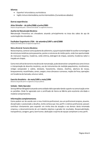 Página 4 de 4
Idiomas
 Espanhol:leiturabásica,escritabásica.
 Inglês:leituraintermediária,escrita intermediária.(Cursandoaossábados)
Outras experiências
Atlas Shindler - de julho/2000 a junho/2001
Empresa de grande porte -multinacional (EUA) -no segmento mecânica
Auxiliar de Manutenção Mecânica
Manutenção Preventiva em elevadores atuando principalmente na troca dos cabos de aço de
sustentação dos elevadores.
Faulhaber Engenharia LTDA - de setembro/1997 a abril/2000
Empresa de médio porte no segmento engenharia
Meio oficial de Torneiro Mecânico
Nestaempresa,comecei comoajudante de caldeireiro,cujaprincipalatividade foi auxiliarnamontagem
de estruturasmetálicascomopassarelas, pontes e estruturas de médio porte, onde tive oportunidade
de manusear maçarico, lixadeiras, solda elétrica, dobragem de chapas, calandra, furadeiras radial e
traçado em chapas.
Comomeiooficial de torneiromecânicode manutenção,pude desenvolver competências como leitura
e interpretação de desenho mecânico, uso de instrumentos de medição paquímetros, micrômetros,
relógio comparador e súbito, desbaste, faceamento, rebaixo, chanfros, abertura de roscas,
broqueamento, recartilhados, canais, sangrar, eixos côncavos e convexos, noções de fresa, operações
em furadeiras de bancada, coluna e radial,
Exercito Brasileiro - de maio/1995 a maio/1996
(Empresa de grande porte no segmento serviços público)
Soldado - Rádio Operador
ServiçoMilitarObrigatórioatuandocomosoldadorádiooperadordando suporte na comunicação entre
os pelotões. Onde fui agraciado com o certificado de Honra ao Mérito pela excelente atividade e
modelar comportamento.
Informações complementares
Como podem ver de acordo com o meu histórico profissional, sou um profissional corajoso, atuante,
disciplinado e acostumado a desafios, tenho certeza que meu perfil e vivência profissional, possam
contribuir diretamente para expandir em minha área de atuação e nas demais desta renomada
empresa, o desenvolvimento de um trabalho objetivo e gerador de resultados. Responsabilidade,
transparência, coragem, garra, bom humor, dedicação e espirito de equipe completam o meu perfil.
 
