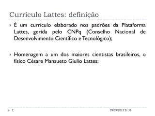 Currículo Lattes: definição
 É um currículo elaborado nos padrões da Plataforma
Lattes, gerida pelo CNPq (Conselho Nacional de
Desenvolvimento Científico e Tecnológico);
 Homenagem a um dos maiores cientistas brasileiros, o
físico Césare Mansueto Giulio Lattes;
09/09/2013 21:332
 
