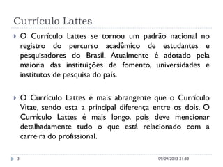Currículo Lattes
 O Currículo Lattes se tornou um padrão nacional no
registro do percurso acadêmico de estudantes e
pesquisadores do Brasil. Atualmente é adotado pela
maioria das instituições de fomento, universidades e
institutos de pesquisa do país.
 O Currículo Lattes é mais abrangente que o Currículo
Vitae, sendo esta a principal diferença entre os dois. O
Currículo Lattes é mais longo, pois deve mencionar
detalhadamente tudo o que está relacionado com a
carreira do profissional.
09/09/2013 21:333
 