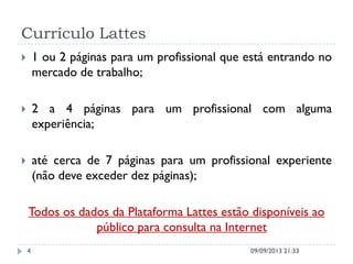 Currículo Lattes
 1 ou 2 páginas para um profissional que está entrando no
mercado de trabalho;
 2 a 4 páginas para um profissional com alguma
experiência;
 até cerca de 7 páginas para um profissional experiente
(não deve exceder dez páginas);
Todos os dados da Plataforma Lattes estão disponíveis ao
público para consulta na Internet
09/09/2013 21:334
 