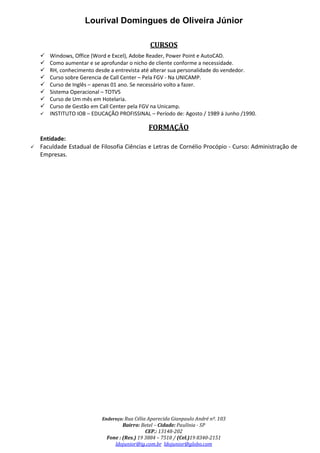 Lourival Domingues de Oliveira Júnior
Endereço: Rua Célia Aparecida Gianpaulo André nº. 103
Bairro: Betel – Cidade: Paulínia - SP
CEP.: 13148-202
Fone : (Res.) 19 3884 – 7518 / (Cel.)19 8340-2151
ldojunior@ig.com.br ldojunior@globo.com
CURSOS
Windows, Office (Word e Excel), Adobe Reader, Power Point e AutoCAD.
Como aumentar e se aprofundar o nicho de cliente conforme a necessidade.
RH, conhecimento desde a entrevista até alterar sua personalidade do vendedor.
Curso sobre Gerencia de Call Center – Pela FGV - Na UNICAMP.
Curso de Inglês – apenas 01 ano. Se necessário volto a fazer.
Sistema Operacional – TOTVS
Curso de Um mês em Hotelaria.
Curso de Gestão em Call Center pela FGV na Unicamp.
INSTITUTO IOB – EDUCAÇÃO PROFISSINAL – Período de: Agosto / 1989 á Junho /1990.
FORMAÇÃO
Entidade:
Faculdade Estadual de Filosofia Ciências e Letras de Cornélio Procópio - Curso: Administração de
Empresas.
 