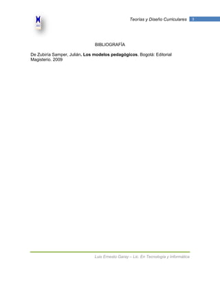 Teorías y Diseño Curriculares        3




                               BIBLIOGRAFÍA

De Zubiría Samper, Julián. Los modelos pedagógicos. Bogotá: Editorial
Magisterio. 2009




                               Luis Ernesto Garay – Lic. En Tecnología y Informática
 