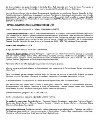 da documentação a ser paga, Emissão de borderôs, Doc., Ted, operação com Fluxo de Caixa, Prorrogação e
antecipação de pagamentos, Alimentação do sistema operacional, Conciliação, Emissão de cheques.
Negociação com clientes e fornecedores. Organização e Assistências às reuniões de Diretoria, Redação de Atas,
Relatórios de viagens, Relatório de despesas com veículos, Agendamento de entrevista ao Consulado para emissão
de passaporte, Marcação de viagens nacionais e internacionais, Reservas em hotel, Locação de veículos. Digitação
de textos em vários idiomas, Alimentação do sistema operacional (BANN), Assistência a vários Diretores e Analistas
do Depto. de Exportação
· IMPROEL INDÚSTRIA E PROJ. ELETROELETRÔNICO LTDA.
•Cargo: Gerente Administrativo III - Período: 16/06/1999 á 26/08/2005
Atividades Desenvolvidas: Compras (Componentes Eletrônicos, suprimentos de informática/escritório) negociação
com fornecedores e Clientes, Controle rotina Administrativo-financeira, Controle de Caixa Administrativo controle do
fluxo de caixa Emissão de Nota Fiscal, Emissão e envio de duplicatas, Desconto de duplicatas –negociação bancária
(taxa de juros, empréstimos com ou sem garantia de bens, prazos) - Cálculo de ICMS - ISS - IPI, IR. Auxiliar Depto
Pessoal: Seleção, Admissão, Controle do ponto de funcionários, INSS, FGTS, PIS, cálculo de férias, rescisão.
•OKASAWARA COMÉRCIO LTDA.
•Cargo: Secretária - Período: 02/06/1997 a 28 /09/1998
Atividades Desenvolvidas: Compra (fitoterápico - suprimentos de informática/escritório), estoque e negociação
com fornecedores, controle de toda rotina Administrativo-financeira, Controle ponto funcionários, seleção de pessoal,
Coordenação de Equipe de Vendas, Atendimento a Clientes, Emissão de Nota Fiscal, Cálculo de ICMS - ISS - IPI, IR,
Controle bancário, pagamentos on line e emissão de boletos bancários.
Administrar o fundo fixo a fim de saudar pagamentos e/ou reintegros diversos.
Informar semanalmente estimativa de fundos necessária para pagamentos de fornecedores e demais necessidades
(Cash Flow)
Fazer conciliações diárias manuais e sistema de contas bancaria da empresa e elaboração de livros de bancos
diários da empresa. Para assim informar de forma clara e objetiva a movimentação financeira da empresa.
Efetuar recebimento dos pagamentos de clientes e outros depósitos bancários e outras entidades.
Ser responsável pelo contato com o Banco e Instituições Financeiras, devido às movimentações bancárias,
acompanhamento dos serviços prestados e troca de informações. Também manter contato com empresas
fornecedoras, no que diz respeito à informação e esclarecimento de pagamentos.
Sistema Operacional (programa). MASTERMAQ-BANN,
Manter uma estrutura de tesouraria organizada, funcional e efetiva.
Formação Extra-curricular: Digitação (Senac) - Estoquista (Senac)- Secretariado - Matemática Financeira (Senac) -
Escrituração Fiscal (Senac) - Ética no Trabalho (Senac) – Trabalho em Equipe (Senac) - Informática Básica
(Windows, Word, Excel, Power point) –
Informações Adicionais: Aptidão para trabalho equipe - Constante busca pela inovação - Facilidade com público -
Facilidade para assimilação de novos conhecimentos – Comunicativa- Pró-ativa - Boa receptividade a mudanças -
Atuei como professora voluntária de por quatro anos em Escola bíblica.
 