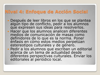 Nivel 3: Enfoque TransformativoPedir a los alumnos que estudien a personas que no aparecen normalmente en el currículo.Preparar un libro que incluya información sobre los niños de la clase basado en preguntas que ellos tengan a cerca de niños que viven en otros países.Investigar formas en que la tecnología ha afectado la vida de los estudiantes.Poner en escena una situación familiar en diferentes culturas.Invitar a los alumnos a participar en actividades  que desarrollen relaciones con personas de otros países.