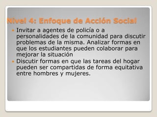 Nivel 4: Enfoque de Acción SocialEn este nivel los alumnos toman decisiones sobre conflictos sociales y participan en acciones para resolverlos. Este sería el nivel óptimo de aplicación. No se aplica regularmente en las escuelas porque los enseñantes no se encuentran cómodos con las  estrategias para aplicarlo.