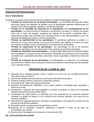 TALLER DE CAPACITACIÓN PARA DOCENTES
MG. JESÚS SANTIAGO REYES GARCÍA
PRINCIPIOS PSICOPEDAGÓGICOS
R.M. N° 0440-2008-ED.
Se basan en los aportes teóricos de las corrientes cognitivas y sociales del aprendizaje siguiente:
• Principios de construcción de los propios aprendizajes.- Los estudiantes para aprender, utilizan
estructuras lógicas que dependen de variables como los aprendizajes adquiridos anteriormente y el
contexto socio cultural, geográfico, lingüístico y económico productivo.
• Principio de la necesidad del desarrollo de la comunicación y el acompañamiento de los
aprendizajes.- La interacción entre el estudiante y sus docentes, sus pares y su entorno, se produce
sobre todo a través del lenguaje; recogiendo los saberes de los demás y aportando ideas y
conocimientos propios que le permiten ser consciente de que y como está aprendiendo y a su vez
desarrollar estrategias para seguir un continuo aprendizaje.
• Principio de significatividad de los aprendizajes.- El aprendizaje significativo es posible si s
relacionan los nuevos conocimientos con los que ya se poseen, pero además si se tienen en cuenta
los contextos, la realidad misma, la diversidad en la cual está inmerso el estudiante.
• Principio de organización de los aprendizajes.- Los aprendizajes se dan en los procesos
pedagógicos, entendidos como las interacciones en las sesiones de enseñanza aprendizaje
• Principio de integralidad de los aprendizajes.- Los aprendizajes deben abarcar el desarrollo integral
de los estudiantes, de acuerdo con las características individuales de cada persona; por lo que deben
consolidarse las capacidades adquiridas y desarrollar nuevas capacidades a través de las áreas del
currículo.
• Principio de evaluación de los aprendizajes.- La metacognición y la evaluación, son necesarias
para promover la reflexión sobre los propios procesos de enseñanza y aprendizaje; permiten aprender
a ser y aprender a hacer.
PROPÓSITOS DE LA EBR AL 2021
1. Desarrollo de la identidad personal, social y cultural en el marco de una sociedad democrática,
intercultural y ética en el Perú.
2. Dominio del castellano para promover la comunicación entre todos los peruanos.
3. Preservar la lengua materna y promover su desarrollo y práctica.
4. Conocimiento del inglés como lengua internacional.
5. Desarrollo del pensamiento matemático y de la cultura científica y tecnológica para comprender y
actuar en el mundo.
6. Comprensión y valoración del medio geográfico, la historia, el presente y el futuro de la humanidad
mediante el desarrollo del pensamiento crítico.
7. Comprensión del medio natural y su diversidad, así como desarrollo de una conciencia ambiental
orientada a la gestión de riesgos y el uso racional de los recursos naturales, en el marco de una
moderna ciudadanía.
8. Desarrollo de la capacidad productiva, innovadora y emprendedora; como parte de la construcción del
proyecto de vida de todo ciudadano.
9. Desarrollo corporal y conservación de la salud física y mental.
10. Desarrollo de la creatividad, innovación, apreciación y expresión a través de las artes, las
humanidades y las ciencias.
11. Dominio de las Tecnologías de la Información y Comunicación (TIC)
 
