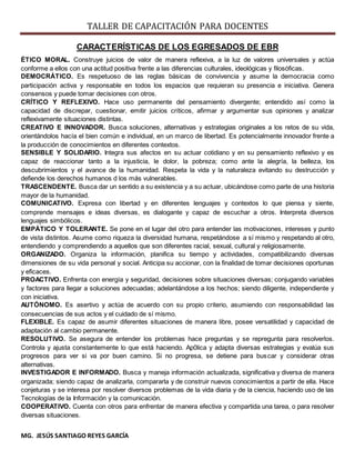 TALLER DE CAPACITACIÓN PARA DOCENTES
MG. JESÚS SANTIAGO REYES GARCÍA
CARACTERÍSTICAS DE LOS EGRESADOS DE EBR
ÉTICO MORAL. Construye juicios de valor de manera reflexiva, a la luz de valores universales y actúa
conforme a ellos con una actitud positiva frente a las diferencias culturales, ideológicas y filosóficas.
DEMOCRÁTICO. Es respetuoso de las reglas básicas de convivencia y asume la democracia como
participación activa y responsable en todos los espacios que requieran su presencia e iniciativa. Genera
consensos y puede tomar decisiones con otros.
CRÍTICO Y REFLEXIVO. Hace uso permanente del pensamiento divergente; entendido así como la
capacidad de discrepar, cuestionar, emitir juicios críticos, afirmar y argumentar sus opiniones y analizar
reflexivamente situaciones distintas.
CREATIVO E INNOVADOR. Busca soluciones, alternativas y estrategias originales a los retos de su vida,
orientándolos hacía el bien común e individual, en un marco de libertad. Es potencialmente innovador frente a
la producción de conocimientos en diferentes contextos.
SENSIBLE Y SOLIDARIO. Integra sus afectos en su actuar cotidiano y en su pensamiento reflexivo y es
capaz de reaccionar tanto a la injusticia, le dolor, la pobreza; como ante la alegría, la belleza, los
descubrimientos y el avance de la humanidad. Respeta la vida y la naturaleza evitando su destrucción y
defiende los derechos humanos d los más vulnerables.
TRASCENDENTE. Busca dar un sentido a su existencia y a su actuar, ubicándose como parte de una historia
mayor de la humanidad.
COMUNICATIVO. Expresa con libertad y en diferentes lenguajes y contextos lo que piensa y siente,
comprende mensajes e ideas diversas, es dialogante y capaz de escuchar a otros. Interpreta diversos
lenguajes simbólicos.
EMPÁTICO Y TOLERANTE. Se pone en el lugar del otro para entender las motivaciones, intereses y punto
de vista distintos. Asume como riqueza la diversidad humana, respetándose a sí mismo y respetando al otro,
entendiendo y comprendiendo a aquellos que son diferentes racial, sexual, cultural y religiosamente.
ORGANIZADO. Organiza la información, planifica su tiempo y actividades, compatibilizando diversas
dimensiones de su vida personal y social. Anticipa su accionar, con la finalidad de tomar decisiones oportunas
y eficaces.
PROACTIVO. Enfrenta con energía y seguridad, decisiones sobre situaciones diversas; conjugando variables
y factores para llegar a soluciones adecuadas; adelantándose a los hechos; siendo diligente, independiente y
con iniciativa.
AUTÓNOMO. Es asertivo y actúa de acuerdo con su propio criterio, asumiendo con responsabilidad las
consecuencias de sus actos y el cuidado de sí mismo.
FLEXIBLE. Es capaz de asumir diferentes situaciones de manera libre, posee versatilidad y capacidad de
adaptación al cambio permanente.
RESOLUTIVO. Se asegura de entender los problemas hace preguntas y se repregunta para resolverlos.
Controla y ajusta constantemente lo que está haciendo. Ap0lica y adapta diversas estrategias y evalúa sus
progresos para ver si va por buen camino. Si no progresa, se detiene para buscar y considerar otras
alternativas.
INVESTIGADOR E INFORMADO. Busca y maneja información actualizada, significativa y diversa de manera
organizada; siendo capaz de analizarla, compararla y de construir nuevos conocimientos a partir de ella. Hace
conjeturas y se interesa por resolver diversos problemas de la vida diaria y de la ciencia, haciendo uso de las
Tecnologías de la Información y la comunicación.
COOPERATIVO. Cuenta con otros para enfrentar de manera efectiva y compartida una tarea, o para resolver
diversas situaciones.
 