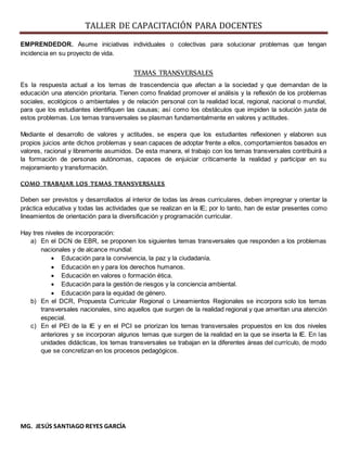 TALLER DE CAPACITACIÓN PARA DOCENTES
MG. JESÚS SANTIAGO REYES GARCÍA
EMPRENDEDOR. Asume iniciativas individuales o colectivas para solucionar problemas que tengan
incidencia en su proyecto de vida.
TEMAS TRANSVERSALES
Es la respuesta actual a los temas de trascendencia que afectan a la sociedad y que demandan de la
educación una atención prioritaria. Tienen como finalidad promover el análisis y la reflexión de los problemas
sociales, ecológicos o ambientales y de relación personal con la realidad local, regional, nacional o mundial,
para que los estudiantes identifiquen las causas; así como los obstáculos que impiden la solución justa de
estos problemas. Los temas transversales se plasman fundamentalmente en valores y actitudes.
Mediante el desarrollo de valores y actitudes, se espera que los estudiantes reflexionen y elaboren sus
propios juicios ante dichos problemas y sean capaces de adoptar frente a ellos, comportamientos basados en
valores, racional y libremente asumidos. De esta manera, el trabajo con los temas transversales contribuirá a
la formación de personas autónomas, capaces de enjuiciar críticamente la realidad y participar en su
mejoramiento y transformación.
COMO TRABAJAR LOS TEMAS TRANSVERSALES
Deben ser previstos y desarrollados al interior de todas las áreas curriculares, deben impregnar y orientar la
práctica educativa y todas las actividades que se realizan en la IE; por lo tanto, han de estar presentes como
lineamientos de orientación para la diversificación y programación curricular.
Hay tres niveles de incorporación:
a) En el DCN de EBR, se proponen los siguientes temas transversales que responden a los problemas
nacionales y de alcance mundial:
 Educación para la convivencia, la paz y la ciudadanía.
 Educación en y para los derechos humanos.
 Educación en valores o formación ética.
 Educación para la gestión de riesgos y la conciencia ambiental.
 Educación para la equidad de género.
b) En el DCR, Propuesta Curricular Regional o Lineamientos Regionales se incorpora solo los temas
transversales nacionales, sino aquellos que surgen de la realidad regional y que ameritan una atención
especial.
c) En el PEI de la IE y en el PCI se priorizan los temas transversales propuestos en los dos niveles
anteriores y se incorporan algunos temas que surgen de la realidad en la que se inserta la IE. En las
unidades didácticas, los temas transversales se trabajan en la diferentes áreas del currículo, de modo
que se concretizan en los procesos pedagógicos.
 