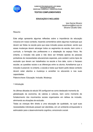 CURSO DE PÓS-GRADUAÇÃO LATO SENSU
                                 EDUCAÇÃO INCLUSIVA
                       DISCIPLINA: CURRÍCULO - CONCEITOS ATUAIS

                         TEXTOS COMPLEMENTARES

                                           
                           EDUCAÇÃO E INCLUSÃO

                                                                       Iara Garcia Silvano 
                                                                  iarasilvano@bol.com.br 
                                                                    Silvane Cecatto Glier. 

Resumo 

Este artigo apresenta algumas reflexões sobre a importância da educação
inclusiva em nosso contexto, trazendo comentários sobre algumas mudanças que
devem ser feitas na escola para que essa inclusão possa acontecer, sendo que
essas mudanças devem abranger todos os segmentos da escola, bem como o
currículo, a formação dos professores e a adaptação do espaço físico. No
entanto, a inclusão não pode e não deve ser limitada apenas às pessoas
portadoras de necessidades educacionais especiais, pois existem outros tipos de
exclusão que devem ser trabalhados na escola e fora dela, como o fracasso
escolar, as questões raciais e as diferenças entre os alunos. Acreditamos que a
inclusão é possível; no entanto, a escola e todos que fazem parte desse contexto
devem estar abertos a mudança e acreditar no educando e nas suas
capacidades. 
Palavra-chave: Educação. Inclusão. Mudança. 

1 Introdução 

As últimas décadas do século XX configuram-se como destacado momento da 
globalização da economia, de valores e culturas, bem como momento de
fortalecimento dos movimentos sociais organizados em defesa da inclusão,
eliminando as situações de exclusão. 
Todas as crianças têm direito a uma educação de qualidade, na qual suas
necessidades individuais possam ser atendidas, em um ambiente enriquecedor e
estimulador para o desenvolvimento cognitivo, emocional e social. 


                                                                                         !1
 