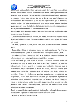CURSO DE PÓS-GRADUAÇÃO LATO SENSU
                                 EDUCAÇÃO INCLUSIVA
                       DISCIPLINA: CURRÍCULO - CONCEITOS ATUAIS

Certamente, a educação tem hoje o grande desafio de ressignificar suas práticas
frente a uma realidade social e educacional excludente. A educação das crianças
especiais é um problema, como é também o da educação das classes populares,
a educação rural, a das crianças de rua, a dos presos, dos indígenas, dos
analfabetos etc. Em todos esses grupos há uma especificidade que os diferencia,
mas há também um fator comum que os torna semelhantes: trata-se daqueles
grupos que, com certa displicência, são tidos como minorias; minorias que sofrem
de um processo semelhante de exclusão da educação. 
Alguns dados sobre a situação da educação em nosso país são significativos para
pensarmos essa dimensão:
- Os/as alunos/as brasileiros/as passam, em média, apenas cinco anos na escola
e os que concluem o Ensino Fundamental levam mais de 11 anos para concluir as
oito séries.
- Em 1997, apenas 9,3% dos jovens entre 18 e 24 anos terminaram o Ensino
Médio.
- Quase três milhões de crianças e jovens em idade escolar, de 7 a 17 anos,
estão fora da escola. Apesar da campanha "Toda a criança na escola" (1998).
- Em 1998, o número de crianças de 5 a 14 de idade trabalhando era de 2,9
milhões, sendo que a maior parte estava na atividade agrícola.
Esses são fatos que nos levam a pensar a educação inclusiva como um
movimento de toda a educação e não da educação especial. Os sistemas
educacionais devem garantir o acesso aos conteúdos básicos que a
escolarização deve proporcionar a todos os alunos, inclusive àqueles com
necessidades especiais, particularmente os alunos com altas habilidades,
condutas típicas de síndromes, quadros psicológicos, neurológicos ou
psiquiátricos, alunos com deficiências: aqueles que apresentam significativas
diferenças físicas, sensoriais ou intelectuais, decorrentes de fatores genéticos,
inatos ou ambientais, de caráter temporário ou permanente e que, na interação
dinâmica com fatores socioambientais, resultam em necessidades muito
diferentes da maioria das pessoas.
Sendo uma questão de respeito ao direito à educação, a educação de alunos com
necessidades especiais deve estar baseada em princípios como:
- A preservação da dignidade humana;


                                                                               !11
 