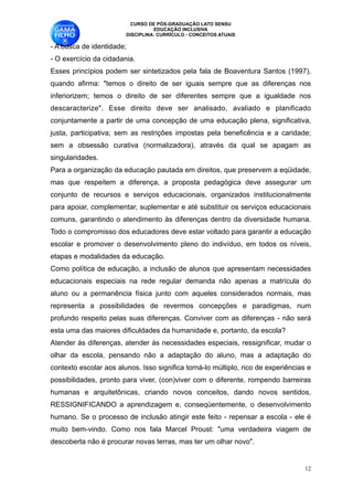 CURSO DE PÓS-GRADUAÇÃO LATO SENSU
                                  EDUCAÇÃO INCLUSIVA
                        DISCIPLINA: CURRÍCULO - CONCEITOS ATUAIS

- A busca de identidade;
- O exercício da cidadania. 
Esses princípios podem ser sintetizados pela fala de Boaventura Santos (1997),
quando afirma: "temos o direito de ser iguais sempre que as diferenças nos
inferiorizem; temos o direito de ser diferentes sempre que a igualdade nos
descaracterize". Esse direito deve ser analisado, avaliado e planificado
conjuntamente a partir de uma concepção de uma educação plena, significativa,
justa, participativa; sem as restrições impostas pela beneficência e a caridade;
sem a obsessão curativa (normalizadora), através da qual se apagam as
singularidades.
Para a organização da educação pautada em direitos, que preservem a eqüidade,
mas que respeitem a diferença, a proposta pedagógica deve assegurar um
conjunto de recursos e serviços educacionais, organizados institucionalmente
para apoiar, complementar, suplementar e até substituir os serviços educacionais
comuns, garantindo o atendimento às diferenças dentro da diversidade humana.
Todo o compromisso dos educadores deve estar voltado para garantir a educação
escolar e promover o desenvolvimento pleno do indivíduo, em todos os níveis,
etapas e modalidades da educação.
Como política de educação, a inclusão de alunos que apresentam necessidades
educacionais especiais na rede regular demanda não apenas a matrícula do
aluno ou a permanência física junto com aqueles considerados normais, mas
representa a possibilidades de revermos concepções e paradigmas, num
profundo respeito pelas suas diferenças. Conviver com as diferenças - não será
esta uma das maiores dificuldades da humanidade e, portanto, da escola? 
Atender às diferenças, atender às necessidades especiais, ressignificar, mudar o
olhar da escola, pensando não a adaptação do aluno, mas a adaptação do
contexto escolar aos alunos. Isso significa torná-lo múltiplo, rico de experiências e
possibilidades, pronto para viver, (con)viver com o diferente, rompendo barreiras
humanas e arquitetônicas, criando novos conceitos, dando novos sentidos,
RESSIGNIFICANDO a aprendizagem e, conseqüentemente, o desenvolvimento
humano. Se o processo de inclusão atingir este feito - repensar a escola - ele é
muito bem-vindo. Como nos fala Marcel Proust: "uma verdadeira viagem de
descoberta não é procurar novas terras, mas ter um olhar novo".


                                                                                   !12
 