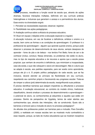 CURSO DE PÓS-GRADUAÇÃO LATO SENSU
                                  EDUCAÇÃO INCLUSIVA
                        DISCIPLINA: CURRÍCULO - CONCEITOS ATUAIS

Nesse processo, ressalta-se a função social da escola que, através de ações
diversas, favorece interações múltiplas, definindo em seu currículo práticas
heterogêneas e inclusivas que garantam o acesso e a permanência dos alunos.
Esse ensino na diversidade exigirá:
I - Perceber as necessidades especiais; observar; registrar; 
II- Flexibilidade nas ações pedagógicas;
II- Avaliação contínua sobre a eficácia do processo educativo;
IV- Atuar em equipe ( relações entre a educação especial e a regular) 
A educação inclusiva, em vez de focalizar a deficiência, enfatiza o ensino e a
escola, bem como as formas e as condições de aprendizagem. O professor é o
profissional da aprendizagem - alguém que aprende quando ensina, porque pode
observar o processo de desenvolvimento de seus alunos, sempre desejosos de
aprender - fome de pão e de beleza - nos lembra Frei Betto; fome de ser e de
conhecer (incluo, concluo). Nessa dimensão, os problemas não estão no aluno,
mas no tipo de resposta educativa e de recursos e apoios que a escola possa
propiciar, que venham de encontro à deficiência, que minimizem a incapacidade,
caso ela exista, e que não coloquem o aluno em desvantagem. Não é o aluno que
se adapta à escola, aos padrões esperados, para ser aceito como aprendente,
porque ele já o é. O projeto político pedagógico de cada escola, que se faz
inclusiva, deverá atender ao princípio da flexibilidade em seu currículo,
respeitando seu caminhar próprio e favorecendo seu progresso escolar. Trata-se
de romper a cultura (pré) determinada da escola, ressignificando suas práticas. 
É preciso identificar barreiras que estejam impedindo ou dificultando o processo
educativo. A avaliação educacional, ao contrário do modelo clínico, tradicional,
classificatório, deverá sinalizar o processo de desenvolvimento e aprendizagem -
o potencial do aluno, os conhecimentos já adquiridos e aqueles que estão em
processo. Dentro da perspectiva de Vygotsky, temos de estar atentos aos
conhecimentos que, através das interações, vão se construindo. Quais são a
barreiras a remover para a inclusão do aluno no processo pedagógico?
As atitudes dos professores podem ser barreiras para a inclusão. Para Carvalho
(2000), a realidade em nossas escolas tem se mostrado muito contraditória a
esse respeito, porque, ao lado de muitos educadores que se mostram receptivos




                                                                                    !13
 