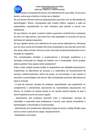 CURSO DE PÓS-GRADUAÇÃO LATO SENSU
                                  EDUCAÇÃO INCLUSIVA
                        DISCIPLINA: CURRÍCULO - CONCEITOS ATUAIS

e interessados na presença de alunos com deficiência em suas salas, há os que a
temem, outros que a toleram e muitos que a rejeitam.
Os que temem afirmam sentir-se despreparados para lidar com as dificuldades de
aprendizagem. Muitos, impregnados pelo modelo médico, sugerem a ação de
especialistas, supostamente os mais indicados para atender a alunos com
deficiências.
Os que toleram, em geral, cumprem ordens superiores e transformam a presença
do aluno em algo penoso, que pode ficar mais segregado ou excluído do que se
estivesse em espaços especiais.
Os que rejeitam alunos com deficiência em suas turmas defendem-se, afirmando
que em seus cursos de formação não foram preparados e que não dão conta nem
dos alunos ditos normais. Soma-se a isso uma série de descontentamentos com a
situação do magistério. 
Tais considerações remetem a questionarmos a formação acadêmica e a
formação continuada em relação ao trabalho com a diversidade. Como analisar
estas questões? Que apoios serão necessários?
Cabe a cada unidade escolar avaliar ou diagnosticar sua realidade educacional e
implementar as alternativas de serviços e a sistemática de funcionamento de
serviços, preferencialmente, dentro da escola, na comunidade, e que venham a
favorecer a aprendizagem dos alunos. São consideradas possíveis alternativas de
apoio à inclusão:
- A sala de recursos: atuação de professor especializado, que suplementa ou
complementa o atendimento educacional às necessidades educacionais dos
alunos, no contexto da própria escola ou em escola próxima àquela na qual o
aluno freqüenta a turma de ensino regular. 
- Atendimento com professor itinerante (intra e interescolar): serviços de
orientação e supervisão para professores e alunos, para apoios necessários à
aprendizagem, à locomoção e à comunicação.
- Atendimento com professores intérpretes (língua de sinais e código Braille): para
alunos surdos e para alunos cegos, respectivamente. 
- Adaptações curriculares: 




                                                                                 !14
 