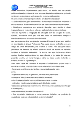 CURSO DE PÓS-GRADUAÇÃO LATO SENSU
                                  EDUCAÇÃO INCLUSIVA
                        DISCIPLINA: CURRÍCULO - CONCEITOS ATUAIS

Novas alternativas implementadas pela escola, de acordo com seu projeto
político-pedagógico: trata-se de uma proposta planejada coletivamente, podendo
contar com os serviços de apoio existentes na comunidade escolar.
Há também atendimentos implementados fora do ambiente escolar:
- A classe hospitalar; para atendimento a alunos impossibilitados de freqüentar a
escola em razão de tratamento de saúde, que implique tratamentos prolongados.
- Atendimento educacional em ambiente domiciliar: para atender o aluno
impossibilitado de freqüentar as aulas em razão de tratamentos domiciliares. 
Torna-se importante a integração da educação com os serviços de saúde,
trabalho, assistência social para que seja dado um atendimento integral e
exercida a cidadania da pessoa com deficiência.
Aos alunos surdos deve ser garantido o acesso à língua de sinais, sem prejuízo
do aprendizado da Língua Portuguesa. Aos cegos, acesso ao Braille como um
código de sinais diferenciado para a leitura e escrita. Para assegurar esses
processos, os sistemas de ensino precisam prover as escolas de recursos
humanos e materiais necessários. Os alunos com altas habilidades devem
receber desafios suplementares em suas classes e em salas de recursos,
podendo concluir, em menor tempo, a série ou etapa escolar, incluindo no
histórico escolar as especificações. 
Além disso, deve ser afirmado e ampliado o compromisso político com a
educação inclusiva, organizando encontros, atividades comunitárias para:
- fomentar o envolvimento das famílias e comunidade escolar e em 
geral;
- superar os obstáculos da ignorância, do medo e do preconceito;
- divulgar os serviços e recursos educacionais existentes;
- difundir as experiências bem sucedidas de educação inclusiva;
- estimular o trabalho voluntariado no apoio à inclusão escolar. 
Todas essas práticas nos encaminham a definições para questões propostas por
Carvalho (2001):
- Que escola temos e que escola queremos?
- Que sociedade idealizamos e como podemos trabalhar, na condição de
educadores, para que esta sociedade se torne realidade?




                                                                                 !15
 