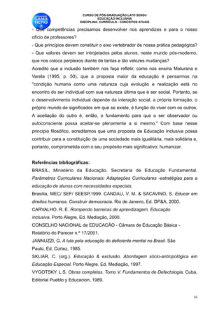 CURSO DE PÓS-GRADUAÇÃO LATO SENSU
                                    EDUCAÇÃO INCLUSIVA
                          DISCIPLINA: CURRÍCULO - CONCEITOS ATUAIS

- Que competências precisamos desenvolver nos aprendizes e para o nosso
ofício de professores?
- Que princípios devem constituir o eixo vertebrador de nossa prática pedagógica?
- Que valores devem ser introjetados pelos alunos, neste mundo pós-moderno,
que nos coloca perplexos diante de tantas e tão velozes mudanças? 
Acredito que a inclusão também nos faça refletir, como nos ensina Maturana e
Varela (1995, p. 50), que a proposta maior da educação é pensarmos na
"condição humana como uma natureza cuja evolução e realização está no
encontro do ser individual com sua natureza última que é ser social. Portanto, se
o desenvolvimento individual depende da interação social, a própria formação, o
próprio mundo de significados em que se existe, é função do viver com os outros.
A aceitação do outro é, então, o fundamento para que o ser observador ou
autoconsciente possa aceitar-se plenamente a si mesmo." Com base nesse
princípio filosófico, acreditamos que uma proposta de Educação Inclusiva possa
contribuir para a constituição de uma sociedade mais igualitária, mais solidária e,
portanto, comprometida com o seu propósito mais significativo: humanizar. 
 
Referências bibliográficas:
BRASIL, Ministério da Educação. Secretaria de Educação Fundamental.
Parâmetros Curriculares Nacionais: Adaptações Curriculares -estratégias para a
educação de alunos com necessidades especiais. 
Brasília, MEC/ SEF/ SEESP,1999. CANDAU, V. M. & SACAVINO, S. Educar em
direitos humanos. Construir democracia. Rio de Janeiro, Ed. DP&A, 2000. 
CARVALHO, R. E. Rompendo barreiras de aprendizagem. Educação 
inclusiva. Porto Alegre, Ed. Mediação, 2000.
CONSELHO NACIONAL de EDUCACÃO - Câmara de Educação Básica - 
Relatório do Parecer n.º 17/2001. 
JANNUZZI, G. A luta pela educação do deficiente mental no Brasil. São 
Paulo, Ed. Cortez, 1985.
SKLIAR, C. (org.). Educação & exclusão. Abordagem sócio-antropológica em
Educação Especial. Porto Alegre. Ed. Mediação, 1997. 
VYGOTSKY. L.S. Obras completas. Tomo V. Fundamentos de Defectologia. Cuba,
Editorial Pueblo y Educacion, 1989.


                                                                                 !16
 