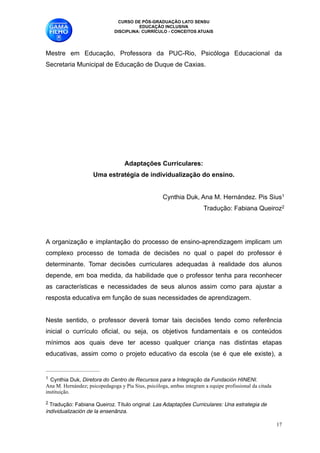 CURSO DE PÓS-GRADUAÇÃO LATO SENSU
                                        EDUCAÇÃO INCLUSIVA
                              DISCIPLINA: CURRÍCULO - CONCEITOS ATUAIS

 
Mestre em Educação, Professora da PUC-Rio, Psicóloga Educacional da
Secretaria Municipal de Educação de Duque de Caxias.
                                                    
                                                    
                                                    
                                                    
                                                    
                                                    
                                                    
                                                    
                                                    
                                                    
                                   Adaptações Curriculares:
                     Uma estratégia de individualização do ensino.

                                                    Cynthia Duk, Ana M. Hernández. Pis Sius1
                                                                                                            




                                                                      Tradução: Fabiana Queiroz2
                                                                                                            





     
A organização e implantação do processo de ensino-aprendizagem implicam um
complexo processo de tomada de decisões no qual o papel do professor é
determinante. Tomar decisões curriculares adequadas à realidade dos alunos
depende, em boa medida, da habilidade que o professor tenha para reconhecer
as características e necessidades de seus alunos assim como para ajustar a
resposta educativa em função de suas necessidades de aprendizagem. 

Neste sentido, o professor deverá tomar tais decisões tendo como referência
inicial o currículo oficial, ou seja, os objetivos fundamentais e os conteúdos
mínimos aos quais deve ter acesso qualquer criança nas distintas etapas
educativas, assim como o projeto educativo da escola (se é que ele existe), a


!1Cynthia Duk, Diretora do Centro de Recursos para a Integração da Fundación HINENI. 
Ana M. Hernández; psicopedagoga y Pía Sius, psicóloga, ambas integram a equipe profissional da citada
instituição.
!2Tradução: Fabiana Queiroz. Título original: Las Adaptações Curriculares: Una estrategia de
individualización de la ensenãnza.

                                                                                                        !17
 