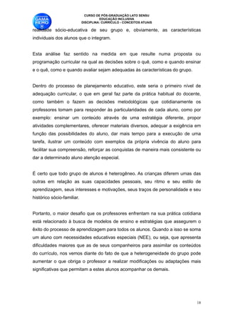 CURSO DE PÓS-GRADUAÇÃO LATO SENSU
                                       EDUCAÇÃO INCLUSIVA
                             DISCIPLINA: CURRÍCULO - CONCEITOS ATUAIS

realidade sócio-educativa de seu grupo e, obviamente, as características
individuais dos alunos que o integram. 

Esta análise faz sentido na medida em que resulte numa proposta ou
programação curricular na qual as decisões sobre o quê, como e quando ensinar
e o quê, como e quando avaliar sejam adequadas às características do grupo.

Dentro do processo de planejamento educativo, este seria o primeiro nível de
adequação curricular, o que em geral faz parte da prática habitual do docente,
como também o fazem as decisões metodológicas que cotidianamente os
professores tomam para responder às particularidades de cada aluno, como por
exemplo: ensinar um conteúdo através de uma estratégia diferente, propor
atividades complementares, oferecer materiais diversos, adequar a exigência em
função das possibilidades do aluno, dar mais tempo para a execução de uma
tarefa, ilustrar um conteúdo com exemplos da própria vivência do aluno para
facilitar sua compreensão, reforçar as conquistas de maneira mais consistente ou
dar a determinado aluno atenção especial. 

É certo que todo grupo de alunos é heterogêneo. As crianças diferem umas das
outras em relação as suas capacidades pessoais, seu ritmo e seu estilo de
aprendizagem, seus interesses e motivações, seus traços de personalidade e seu
histórico sócio-familiar.

Portanto, o maior desafio que os professores enfrentam na sua prática cotidiana
está relacionado à busca de modelos de ensino e estratégias que assegurem o
êxito do processo de aprendizagem para todos os alunos. Quando a isso se soma
um aluno com necessidades educativas especiais (NEE), ou seja, que apresenta
dificuldades maiores que as de seus companheiros para assimilar os conteúdos
do currículo, nos vemos diante do fato de que a heterogeneidade do grupo pode
aumentar o que obriga o professor a realizar modificações ou adaptações mais
significativas que permitam a estes alunos acompanhar os demais. 


                                                                               !18
 