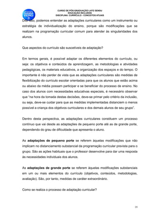 CURSO DE PÓS-GRADUAÇÃO LATO SENSU
                                  EDUCAÇÃO INCLUSIVA
                        DISCIPLINA: CURRÍCULO - CONCEITOS ATUAIS

Dito isso, podemos entender as adaptações curriculares como um instrumento ou
estratégia de individualização do ensino, porque são modificações que se
realizam na programação curricular comum para atender às singularidades dos
alunos. 

Que aspectos do currículo são suscetíveis de adaptação?

Em termos gerais, é possível adaptar os diferentes elementos do currículo, ou
seja: os objetivos e conteúdos da aprendizagem, as metodologias e atividades
pedagógicas, os materiais educativos, a organização dos espaços e do tempo. O
importante é não perder de vista que as adaptações curriculares são medidas de
flexibilização do currículo escolar orientadas para que os alunos que estão acima
ou abaixo da média possam participar e se beneficiar do processo de ensino. No
caso dos alunos com necessidades educativas especiais, é necessário observar
que “na hora da tomada destas decisões, deve-se primar pelo critério da inclusão,
ou seja, deve-se cuidar para que as medidas implementadas distanciem o menos
possível a criança dos objetivos curriculares e dos demais alunos de seu grupo”.

Dentro desta perspectiva, as adaptações curriculares constituem um processo
contínuo que vai desde as adaptações de pequeno porte até as de grande porte,
dependendo do grau de dificuldade que apresenta o aluno. 

As adaptações de pequeno porte se referem àquelas modificações que não
implicam no distanciamento substancial da programação curricular prevista para o
grupo. São as ações habituais que o professor desenvolve para dar uma resposta
às necessidades individuais dos alunos. 

As adaptações de grande porte se referem àquelas modificações substanciais
em um ou mais elementos do currículo (objetivos, conteúdos, metodologias,
avaliação). São, por tanto, medidas de caráter extraordinário. 

Como se realiza o processo de adaptação curricular?

                                                                                !19
 