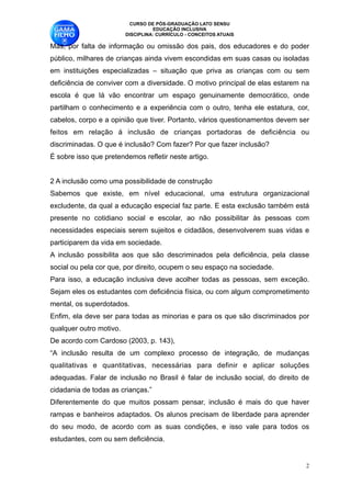 CURSO DE PÓS-GRADUAÇÃO LATO SENSU
                                     EDUCAÇÃO INCLUSIVA
                           DISCIPLINA: CURRÍCULO - CONCEITOS ATUAIS

Mas, por falta de informação ou omissão dos pais, dos educadores e do poder
público, milhares de crianças ainda vivem escondidas em suas casas ou isoladas
em instituições especializadas – situação que priva as crianças com ou sem
deficiência de conviver com a diversidade. O motivo principal de elas estarem na
escola é que lá vão encontrar um espaço genuinamente democrático, onde
partilham o conhecimento e a experiência com o outro, tenha ele estatura, cor,
cabelos, corpo e a opinião que tiver. Portanto, vários questionamentos devem ser
feitos em relação à inclusão de crianças portadoras de deficiência ou
discriminadas. O que é inclusão? Com fazer? Por que fazer inclusão? 
É sobre isso que pretendemos refletir neste artigo. 

2 A inclusão como uma possibilidade de construção 
Sabemos que existe, em nível educacional, uma estrutura organizacional
excludente, da qual a educação especial faz parte. E esta exclusão também está
presente no cotidiano social e escolar, ao não possibilitar às pessoas com
necessidades especiais serem sujeitos e cidadãos, desenvolverem suas vidas e
participarem da vida em sociedade. 
A inclusão possibilita aos que são descriminados pela deficiência, pela classe
social ou pela cor que, por direito, ocupem o seu espaço na sociedade. 
Para isso, a educação inclusiva deve acolher todas as pessoas, sem exceção.
Sejam eles os estudantes com deficiência física, ou com algum comprometimento
mental, os superdotados. 
Enfim, ela deve ser para todas as minorias e para os que são discriminados por
qualquer outro motivo. 
De acordo com Cardoso (2003, p. 143), 
“A inclusão resulta de um complexo processo de integração, de mudanças
qualitativas e quantitativas, necessárias para definir e aplicar soluções
adequadas. Falar de inclusão no Brasil é falar de inclusão social, do direito de
cidadania de todas as crianças.” 
Diferentemente do que muitos possam pensar, inclusão é mais do que haver
rampas e banheiros adaptados. Os alunos precisam de liberdade para aprender
do seu modo, de acordo com as suas condições, e isso vale para todos os
estudantes, com ou sem deficiência. 


                                                                               !2
 