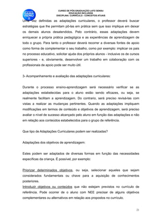 CURSO DE PÓS-GRADUAÇÃO LATO SENSU
                                   EDUCAÇÃO INCLUSIVA
                         DISCIPLINA: CURRÍCULO - CONCEITOS ATUAIS

Uma vez definidas as adaptações curriculares, o professor deverá buscar
estratégias que lhe permitam pô-las em prática sem que isso implique em deixar
os demais alunos desatendidos. Pelo contrário, essas adaptações devem
enriquecer a própria prática pedagógica e as experiências de aprendizagem de
todo o grupo. Para tanto o professor deverá recorrer a diversas fontes de apoio
como forma de complementar o seu trabalho, como por exemplo: implicar os pais
no processo educativo, solicitar ajuda dos próprios alunos - inclusive os de cursos
superiores - e, obviamente, desenvolver um trabalho em colaboração com os
profissionais de apoio pode ser muito útil. 

3- Acompanhamento e avaliação das adaptações curriculares:

Durante o processo ensino-aprendizagem será necessário verificar se as
adaptações estabelecidas para o aluno estão sendo eficazes, ou seja, se
realmente facilitam a aprendizagem. Do contrario, será preciso revisá-las com
vistas a realizar as mudanças pertinentes. Quando as adaptações impliquem
modificações em termos de conteúdo e objetivos de aprendizagem, será preciso
avaliar o nível de sucesso alcançado pelo aluno em função das adaptações e não
em relação aos conteúdos estabelecidos para o grupo de referência. 

Que tipo de Adaptações Curriculares podem ser realizadas? 

Adaptações dos objetivos de aprendizagem:

Estes podem ser adaptados de diversas formas em função das necessidades
específicas da criança. É possível, por exemplo:

Priorizar determinados objetivos, ou seja, selecionar aqueles que sejam
considerados fundamentais ou chave para a aquisição de conhecimentos
posteriores. 
Introduzir objetivos ou conteúdos que não estejam previstos no currículo de
referência. Pode ocorrer de o aluno com NEE precisar de alguns objetivos
complementares ou alternativos em relação aos propostos no currículo.


                                                                                 !21
 