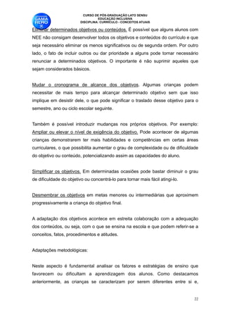 CURSO DE PÓS-GRADUAÇÃO LATO SENSU
                                   EDUCAÇÃO INCLUSIVA
                         DISCIPLINA: CURRÍCULO - CONCEITOS ATUAIS

Eliminar determinados objetivos ou conteúdos. É possível que alguns alunos com
NEE não consigam desenvolver todos os objetivos e conteúdos do currículo e que
seja necessário eliminar os menos significativos ou de segunda ordem. Por outro
lado, o fato de incluir outros ou dar prioridade a alguns pode tornar necessário
renunciar a determinados objetivos. O importante é não suprimir aqueles que
sejam considerados básicos. 

Mudar o cronograma de alcance dos objetivos. Algumas crianças podem
necessitar de mais tempo para alcançar determinado objetivo sem que isso
implique em desistir dele, o que pode significar o traslado desse objetivo para o
semestre, ano ou ciclo escolar seguinte. 

Também é possível introduzir mudanças nos próprios objetivos. Por exemplo:
Ampliar ou elevar o nível de exigência do objetivo. Pode acontecer de algumas
crianças demonstrarem ter mais habilidades e competências em certas áreas
curriculares, o que possibilita aumentar o grau de complexidade ou de dificuldade
do objetivo ou conteúdo, potencializando assim as capacidades do aluno. 

Simplificar os objetivos. Em determinadas ocasiões pode bastar diminuir o grau
de dificuldade do objetivo ou concentrá-lo para tornar mais fácil atingi-lo.

Desmembrar os objetivos em metas menores ou intermediárias que aproximem
progressivamente a criança do objetivo final. 

A adaptação dos objetivos acontece em estreita colaboração com a adequação
dos conteúdos, ou seja, com o que se ensina na escola e que podem referir-se a
conceitos, fatos, procedimentos e atitudes. 

Adaptações metodológicas:

Neste aspecto é fundamental analisar os fatores e estratégias de ensino que
favorecem ou dificultam a aprendizagem dos alunos. Como destacamos
anteriormente, as crianças se caracterizam por serem diferentes entre si e,


                                                                                !22
 