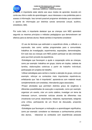 CURSO DE PÓS-GRADUAÇÃO LATO SENSU
                                   EDUCAÇÃO INCLUSIVA
                         DISCIPLINA: CURRÍCULO - CONCEITOS ATUAIS

portanto, é importante estar atento aos seus modos de aprender, levando em
conta seu ritmo e estilo de aprendizagem, seus interesses e vias preferidas para o
acesso à informação. Isso tornará possível programar atividades que considerem
o aporte de informação por distintos canais sensoriais (visual, auditivo,
sinestésico, tátil).

Por outro lado, é importante destacar que as crianças com NEE aprendem
segundo os mesmos princípios e métodos pedagógicos que demonstraram ser
efetivos para os demais alunos. Neste sentido é importante considerar:

           •O uso de técnicas que estimulem a experiência direta, a reflexão e a
           expressão, tais como: saídas programadas para a comunidade,
           trabalhos de investigação, experimentos, exposições, demonstrações.
           Em tudo isso as crianças com NEE podem participar se são orientadas
           para que tirem proveito da experiência. 
           •Estratégias que favoreçam a ajuda e cooperação entre as crianças,
           como por exemplo: trabalhos em grupo, tutoria em duplas, cadeias de
           tarefas, elaborações coletivas a partir do trabalho individual,
           participação em projetos de trabalho. 
           •Utilizar estratégias para centrar e manter a atenção do grupo, como por
           exemplo: reforçar os conteúdos mais importantes repetindo-os,
           enfatizando que “isto é importante”, apoiando-os com material visual,
           complementando com anedotas, intercalando jogos associados. 
           •Propor atividades que permitam distintos graus de exigência e
           diferentes possibilidades de execução e expressão, como por exemplo:
           organizar um evento, criar um conto coletivo, investigar um tema de
           interesse comum, comentar notícias através de diferentes vias
           (mostrando num jornal, desenhando, relatando, representado, redigindo
           uma crítica, participando de um fórum de discussão, propondo
           soluções).
           •Estratégias que favoreçam a motivação e a aprendizagem significativa,
           como por exemplo: considerar os interesses e conhecimentos prévios
           dos alunos,     relacionar os conteúdos com experiências pessoais


                                                                                 !23
 