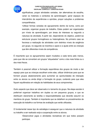 CURSO DE PÓS-GRADUAÇÃO LATO SENSU
                                   EDUCAÇÃO INCLUSIVA
                         DISCIPLINA: CURRÍCULO - CONCEITOS ATUAIS

          significativas, propor atividades variadas, dar alternativas de escolha,
          variar os materiais e contextos de aprendizagem, gerar espaços de
          intercâmbio de experiências e opiniões, propor soluções a problemas
          compartilhados. 
          •Utilizar formas variadas de agrupamento dentro da turma, como por
          exemplo, organizar grupos de trabalho. Estes podem ser organizados
          por níveis de aprendizagem, por áreas de interesse ou segundo a
          natureza da atividade. A partir daí, dependendo do objetivo, podem-se
          estruturar grupos homogêneos ou heterogêneos. No primeiro caso se
          favorece a realização de atividades com distintos níveis de exigência
          por grupo, no segundo se incentiva o apoio e a ajuda entre as crianças
          que têm diferentes níveis de competência. 

É importante que os agrupamentos sejam mudados a cada tema pelo menos,
para que não se convertam em grupos “etiquetados” como o dos mais fortes ou o
dos mais fracos. 

Também é possível utilizar a formação espontânea dos grupos de modo a dar
espaço para que as crianças escolham entre elas, utilizar dinâmicas para que se
formem grupos aleatoriamente para aumentar as oportunidades de interação
entre os alunos ou ainda dirigir a formação do grupo, cuidando para que eles
fiquem equilibrados em relação às habilidades de seus componentes.

Outro aspecto que deve ser observado é o tamanho do grupo. Na etapa escolar é
preferível organizar trabalhos em duplas ou em pequenos grupos, e que se
distribuam claramente as tarefas e responsabilidades que deverão assumir os
membros do grupo. Também é importante que se detalhem os procedimentos de
execução do trabalho e as formas de avaliação que serão utilizadas. 

O fundamental nesse tipo de estratégia é assegurar que a natureza da atividade
ou trabalho a ser realizado exija a cooperação entre os alunos. 
          •Desenvolver jogos e atividades recreativas em que todos possam
          participar.


                                                                                !24
 