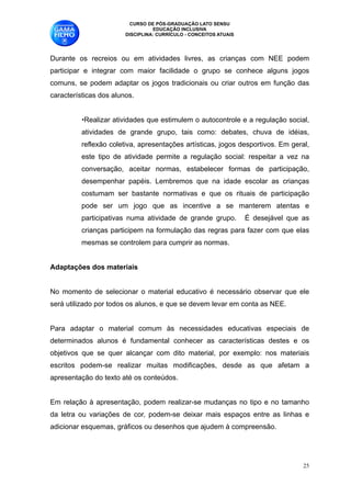CURSO DE PÓS-GRADUAÇÃO LATO SENSU
                                  EDUCAÇÃO INCLUSIVA
                        DISCIPLINA: CURRÍCULO - CONCEITOS ATUAIS

      
Durante os recreios ou em atividades livres, as crianças com NEE podem
participar e integrar com maior facilidade o grupo se conhece alguns jogos
comuns, se podem adaptar os jogos tradicionais ou criar outros em função das
características dos alunos. 
      
          •Realizar atividades que estimulem o autocontrole e a regulação social,
          atividades de grande grupo, tais como: debates, chuva de idéias,
          reflexão coletiva, apresentações artísticas, jogos desportivos. Em geral,
          este tipo de atividade permite a regulação social: respeitar a vez na
          conversação, aceitar normas, estabelecer formas de participação,
          desempenhar papéis. Lembremos que na idade escolar as crianças
          costumam ser bastante normativas e que os rituais de participação
          pode ser um jogo que as incentive a se manterem atentas e
          participativas numa atividade de grande grupo.           É desejável que as
          crianças participem na formulação das regras para fazer com que elas
          mesmas se controlem para cumprir as normas. 

Adaptações dos materiais

No momento de selecionar o material educativo é necessário observar que ele
será utilizado por todos os alunos, e que se devem levar em conta as NEE. 

Para adaptar o material comum às necessidades educativas especiais de
determinados alunos é fundamental conhecer as características destes e os
objetivos que se quer alcançar com dito material, por exemplo: nos materiais
escritos podem-se realizar muitas modificações, desde as que afetam a
apresentação do texto até os conteúdos. 

Em relação à apresentação, podem realizar-se mudanças no tipo e no tamanho
da letra ou variações de cor, podem-se deixar mais espaços entre as linhas e
adicionar esquemas, gráficos ou desenhos que ajudem à compreensão. 

                                                                                   !25
 