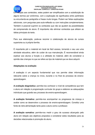 CURSO DE PÓS-GRADUAÇÃO LATO SENSU
                                    EDUCAÇÃO INCLUSIVA
                          DISCIPLINA: CURRÍCULO - CONCEITOS ATUAIS

Em relação aos conteúdos, estes podem ser simplificados com a substituição de
alguns termos por sinônimos, com a explicação de significados entre parêntesis
ou encurtando-se parágrafos e frases muito longas. Podem ser feitas explicações
adicionais, com perguntas para auto-reflexão ou com instruções complementares.
Também é possível suprimir os conteúdos que não se ajustem às possibilidades
de compreensão do aluno. É importante não eliminar conteúdos que afetam as
idéias principais do texto. 

Para sua elaboração, pode-se recorrer à colaboração de alunos de cursos
superiores ou à própria família. 

É importante pôr o material em local de fácil acesso, tornando o seu uso uma
atividade educativa, além de cuidar de sua manutenção. É recomendável ainda
explicar aos alunos a função e a utilidade do material, além de considerar a
opinião das crianças no que se refere ao tipo de material que se deve adquirir.

Adaptações na avaliação

A avaliação é um aspecto fundamental que nos permite obter informação
relevante sobre a criança no início, durante e no final do processo de ensino-
aprendizagem. 

A avaliação diagnóstica: permite-nos conhecer o nível de competência que tem
o aluno em relação à programação curricular do grupo e elaborar as adequações
individuais que guiarão seu processo de ensino-aprendizagem.

A avaliação formativa: permite-nos acompanhar os progressos da criança e
avaliar como se desenvolve o processo de ensino-aprendizagem. Constitui uma
fonte de retro-alimentação tanto para o aluno como o professor. 

A avaliação somativa: permite-nos medir o grau de sucesso alcançado pelo
aluno em relação aos objetivos propostos e considerar estes resultados para as
decisões relacionadas à promoção do aluno. 


                                                                                   !26
 