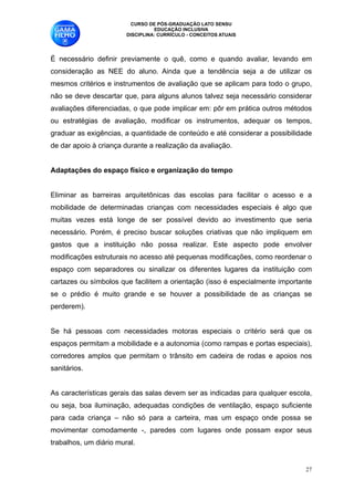 CURSO DE PÓS-GRADUAÇÃO LATO SENSU
                                  EDUCAÇÃO INCLUSIVA
                        DISCIPLINA: CURRÍCULO - CONCEITOS ATUAIS


É necessário definir previamente o quê, como e quando avaliar, levando em
consideração as NEE do aluno. Ainda que a tendência seja a de utilizar os
mesmos critérios e instrumentos de avaliação que se aplicam para todo o grupo,
não se deve descartar que, para alguns alunos talvez seja necessário considerar
avaliações diferenciadas, o que pode implicar em: pôr em prática outros métodos
ou estratégias de avaliação, modificar os instrumentos, adequar os tempos,
graduar as exigências, a quantidade de conteúdo e até considerar a possibilidade
de dar apoio à criança durante a realização da avaliação. 

Adaptações do espaço físico e organização do tempo

Eliminar as barreiras arquitetônicas das escolas para facilitar o acesso e a
mobilidade de determinadas crianças com necessidades especiais é algo que
muitas vezes está longe de ser possível devido ao investimento que seria
necessário. Porém, é preciso buscar soluções criativas que não impliquem em
gastos que a instituição não possa realizar. Este aspecto pode envolver
modificações estruturais no acesso até pequenas modificações, como reordenar o
espaço com separadores ou sinalizar os diferentes lugares da instituição com
cartazes ou símbolos que facilitem a orientação (isso é especialmente importante
se o prédio é muito grande e se houver a possibilidade de as crianças se
perderem).

Se há pessoas com necessidades motoras especiais o critério será que os
espaços permitam a mobilidade e a autonomia (como rampas e portas especiais),
corredores amplos que permitam o trânsito em cadeira de rodas e apoios nos
sanitários. 

As características gerais das salas devem ser as indicadas para qualquer escola,
ou seja, boa iluminação, adequadas condições de ventilação, espaço suficiente
para cada criança – não só para a carteira, mas um espaço onde possa se
movimentar comodamente -, paredes com lugares onde possam expor seus
trabalhos, um diário mural. 


                                                                              !27
 