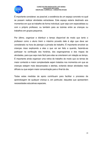 CURSO DE PÓS-GRADUAÇÃO LATO SENSU
                                  EDUCAÇÃO INCLUSIVA
                        DISCIPLINA: CURRÍCULO - CONCEITOS ATUAIS


É importante considerar, se possível, a existência de um espaço concreto no qual
se possam realizar atividades extraclasse. Este espaço estaria destinado aos
momentos em que se trabalhe de forma individual, quer seja com especialistas ou
com o próprio professor, ou também para as tutorias entre as crianças ou
trabalhos em grupos pequenos. 

Por último, organizar e distribuir o tempo disponível de modo que tanto o
professor como o aluno tirem o máximo proveito dele é algo que deve ser
considerado na hora de planejar a jornada de trabalho. É importante envolver as
crianças nisso explicando a elas o que vai ser feito e quando, fazendo-as
participar na confecção dos horários, dos organogramas e dos mapas de
atividades, para que seja mais fácil para elas se orientarem em relação ao tempo.
É importante ainda organizar uma rotina de trabalho de modo que os temas de
maior conteúdo e maior complexidade sejam tratados nos momentos em que as
crianças estejam mais descansadas e atentas, evitando deixar atividades mais
difíceis ou que exijam maior concentração para o final do dia. 

Todas estas medidas de apoio contribuem para facilitar o processo de
aprendizagem de qualquer criança e, em particular, daqueles que apresentem
necessidades educativas especiais. 











                                                                               !28
 