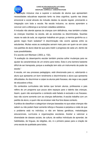 CURSO DE PÓS-GRADUAÇÃO LATO SENSU
                                    EDUCAÇÃO INCLUSIVA
                          DISCIPLINA: CURRÍCULO - CONCEITOS ATUAIS

A educação inclusiva visa a superar a exclusão de alunos que apresentam
necessidades educativas especiais tanto na área cognitiva, quanto nas áreas
emocional e social através da inclusão destes na escola regular, priorizando a
integração com toda a escola. Na escola inclusiva, os alunos aprendem a
conviver com a diferença e se tornam cidadãos solidários. 
A inclusão não atende apenas às crianças com deficiência, mas também a todas
as crianças inseridas na escola, até as excluídas ou discriminadas. Quantas
vezes na sala de aula, ao organizar trabalhos em grupo, a menina gordinha ou o
garoto negro ficam isolados? A discriminação não ocorre apenas entre os
estudantes. Muitas vezes as avaliações servem mais para ver quem se em caixa
nos padrões de aluno ideal do que para medir o progresso de cada um, dentro de
suas possibilidades. 
D e acordo com Mantoan ( 2003, p. 132), 
“A avaliação do desempenho escolar também precisa sofrer mudanças para se
ajustar às características de um ensino para todos. Esta é uma barreira bastante
difícil de ser transposta, porque a avaliação tem sido um instrumento de poder da
escola.” 
A escola, em seu processo pedagógico, está direcionada para si, valorizando o
aluno que apresenta um bom rendimento e discriminando o aluno que apresenta
dificuldades. Ao discriminar e culpar os alunos pelo fracasso, ela nega o seu papel
de educadora crítica. 
Os conteúdos curriculares são tantos que tornam alunos, professores e pais
reféns de um programa que pouco abre espaços para o talento das crianças.
Assim, quem não acompanha o conteúdo está fadado à exclusão e ao fracasso.
Isso não ocorre somente com as crianças deficientes. A escola trabalha com um
padrão de aluno, e quem não se encaixar nele fica fora desse contexto. 
A prática de classificar e categorizar crianças baseadas no que estas crianças não
sabem ou não podem fazer somente reforça o fracasso e perpetua a visão de que
o problema está no indivíduo, e não em fatores genéticos, metodologias
educacionais, currículos e organizações escolares. Aceitar e valorizar a
diversidade de classes sociais, de cultura, de estilos individuais de aprender, de
habilidades, de línguas, de religiões, etc, é o primeiro passo para a criação de
uma escola de qualidade para todos. 


                                                                                  !3
 