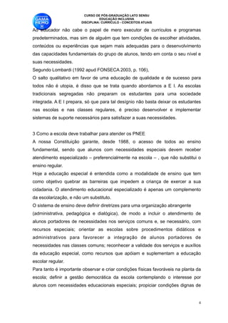 CURSO DE PÓS-GRADUAÇÃO LATO SENSU
                                  EDUCAÇÃO INCLUSIVA
                        DISCIPLINA: CURRÍCULO - CONCEITOS ATUAIS

Ao educador não cabe o papel de mero executor de currículos e programas
predeterminados, mas sim de alguém que tem condições de escolher atividades,
conteúdos ou experiências que sejam mais adequadas para o desenvolvimento
das capacidades fundamentais do grupo de alunos, tendo em conta o seu nível e
suas necessidades. 
Segundo Lombardi (1992 apud FONSECA 2003, p. 106), 
O salto qualitativo em favor de uma educação de qualidade e de sucesso para
todos não é utopia, é disso que se trata quando abordamos a E I. As escolas
tradicionais segregadas não preparam os estudantes para uma sociedade
integrada. A E I prepara, só que para tal desígnio não basta deixar os estudantes
nas escolas e nas classes regulares, é preciso desenvolver e implementar
sistemas de suporte necessários para satisfazer a suas necessidades. 

3 Como a escola deve trabalhar para atender os PNEE 
A nossa Constituição garante, desde 1988, o acesso de todos ao ensino
fundamental, sendo que alunos com necessidades especiais devem receber
atendimento especializado – preferencialmente na escola – , que não substitui o
ensino regular. 
Hoje a educação especial é entendida como a modalidade de ensino que tem
como objetivo quebrar as barreiras que impedem a criança de exercer a sua
cidadania. O atendimento educacional especializado é apenas um complemento
da escolarização, e não um substituto. 
O sistema de ensino deve definir diretrizes para uma organização abrangente 
(administrativa, pedagógica e dialógica), de modo a incluir o atendimento de
alunos portadores de necessidades nos serviços comuns e, se necessário, com
recursos especiais; orientar as escolas sobre procedimentos didáticos e
administrativos para favorecer a integração de alunos portadores de
necessidades nas classes comuns; reconhecer a validade dos serviços e auxílios
da educação especial, como recursos que apóiam e suplementam a educação
escolar regular. 
Para tanto é importante observar e criar condições físicas favoráveis na planta da
escola; definir a gestão democrática da escola contemplando o interesse por
alunos com necessidades educacionais especiais; propiciar condições dignas de


                                                                                 !4
 
