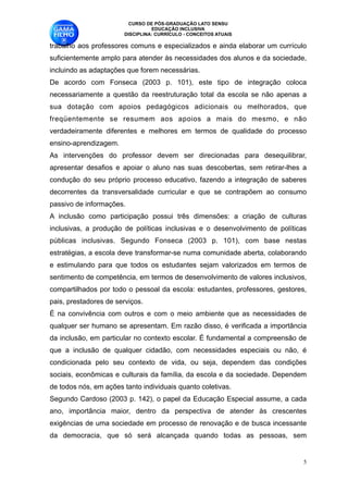 CURSO DE PÓS-GRADUAÇÃO LATO SENSU
                                   EDUCAÇÃO INCLUSIVA
                         DISCIPLINA: CURRÍCULO - CONCEITOS ATUAIS

trabalho aos professores comuns e especializados e ainda elaborar um currículo
suficientemente amplo para atender às necessidades dos alunos e da sociedade,
incluindo as adaptações que forem necessárias. 
De acordo com Fonseca (2003 p. 101), este tipo de integração coloca
necessariamente a questão da reestruturação total da escola se não apenas a
sua dotação com apoios pedagógicos adicionais ou melhorados, que
freqüentemente se resumem aos apoios a mais do mesmo, e não
verdadeiramente diferentes e melhores em termos de qualidade do processo
ensino-aprendizagem. 
As intervenções do professor devem ser direcionadas para desequilibrar,
apresentar desafios e apoiar o aluno nas suas descobertas, sem retirar-lhes a
condução do seu próprio processo educativo, fazendo a integração de saberes
decorrentes da transversalidade curricular e que se contrapõem ao consumo
passivo de informações. 
A inclusão como participação possui três dimensões: a criação de culturas
inclusivas, a produção de políticas inclusivas e o desenvolvimento de políticas
públicas inclusivas. Segundo Fonseca (2003 p. 101), com base nestas
estratégias, a escola deve transformar-se numa comunidade aberta, colaborando
e estimulando para que todos os estudantes sejam valorizados em termos de
sentimento de competência, em termos de desenvolvimento de valores inclusivos,
compartilhados por todo o pessoal da escola: estudantes, professores, gestores,
pais, prestadores de serviços. 
É na convivência com outros e com o meio ambiente que as necessidades de
qualquer ser humano se apresentam. Em razão disso, é verificada a importância
da inclusão, em particular no contexto escolar. É fundamental a compreensão de
que a inclusão de qualquer cidadão, com necessidades especiais ou não, é
condicionada pelo seu contexto de vida, ou seja, dependem das condições
sociais, econômicas e culturais da família, da escola e da sociedade. Dependem
de todos nós, em ações tanto individuais quanto coletivas. 
Segundo Cardoso (2003 p. 142), o papel da Educação Especial assume, a cada
ano, importância maior, dentro da perspectiva de atender às crescentes
exigências de uma sociedade em processo de renovação e de busca incessante
da democracia, que só será alcançada quando todas as pessoas, sem


                                                                              !5
 
