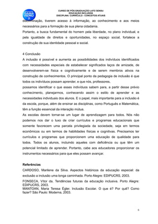 CURSO DE PÓS-GRADUAÇÃO LATO SENSU
                                 EDUCAÇÃO INCLUSIVA
                       DISCIPLINA: CURRÍCULO - CONCEITOS ATUAIS

discriminação, tiverem acesso à informação, ao conhecimento e aos meios
necessários para a formação de sua plena cidadania. 
Portanto, a busca fundamental do homem pela liberdade, no plano individual, e
pela igualdade de direitos e oportunidades, no espaço social, fortalece a
construção de sua identidade pessoal e social. 

4 Conclusão 
A inclusão é possível e aumenta as possibilidades dos indivíduos identificados
com necessidades especiais de estabelecer significados laços de amizade, de
desenvolverem-se física e cognitivamente e de serem membros ativos na
construção de conhecimentos. O principal ponto da pedagogia de inclusão é que
todos os indivíduos possam aprender, e que nós, professores, 
possamos identificar o que esses indivíduos sabem para, a partir desse prévio
conhecimento, planejarmos, conhecendo assim o estilo de aprender e as
necessidades individuais dos alunos. E o papel, mais importante para a inclusão é
da escola, porque, além de ensinar as disciplinas, como Português e Matemática,
têm a função essencial da interação mútua. 
As escolas devem tornar-se um lugar de aprendizagem para todos. Nós não
podemos nos dar o luxo de criar currículos e programas educacionais que
somente favorecem uma parcela privilegiada da sociedade, seja em termos
econômicos ou em termos de habilidades físicas e cognitivas. Precisamos ter
currículos e programas que proporcionem uma educação de qualidade para
todos. Todos os alunos, incluindo aqueles com deficiência ou que têm um
potencial limitado de aprender. Portanto, cabe aos educadores proporcionar os
instrumentos necessários para que eles possam avançar. 

Referências 
CARDOSO, Marilene da Silva. Aspectos históricos da educação especial: da
exclusão a inclusão uma longa caminhada. Porto Alegre: EDIPUCRS, 2003. 
FONSECA, Vítor da. Tendências futuras da educação inclusiva. Porto Alegre:
EDIPUCRS, 2003. 
MANTOAN, Maria Teresa Égler. Inclusão Escolar. O que é? Por quê? Como
fazer? São Paulo: Moderna, 2003. 


                                                                                !6
 
