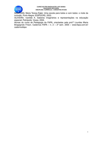 CURSO DE PÓS-GRADUAÇÃO LATO SENSU
                               EDUCAÇÃO INCLUSIVA
                     DISCIPLINA: CURRÍCULO - CONCEITOS ATUAIS

MANTOAN, Maria Teresa Égler. Uma escola para todos e com todos: o mote da
inclusão. Porto Alegre: EDIPUCRS, 2003. 
OLIVEIRA, Ivanilde A. Saberes imaginários e representações na educação
especial. Petrópolis: Vozes, 2004. 
Alunas do curso de Pedagogia da FAPA, orientadas pela prof.ª Lourdes Maria
Bragagnolo Frison. Cadernos FAPA – n. 2 – 2º sem. 2005 – www.fapa.com.br/
cadernosfapa 
                                         
                                         
                                         
                                         
                                         
                                         
                                         
                                         
                                         
                                         
                                         
                                         
                                         
                                         
                                         
                                         
                                         
                                         
                                         
                                         
                                         
                                         
                                         
                                         
                                         
                                         
                                         


                                                                         !7
 